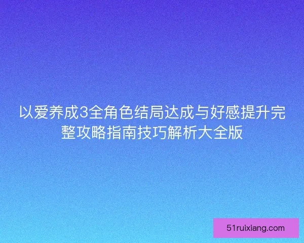 以爱养成3全角色结局达成与好感提升完整攻略指南技巧解析大全版 以爱养成3全角色结局达成与好感提升完整攻略指南技巧解析大全版
