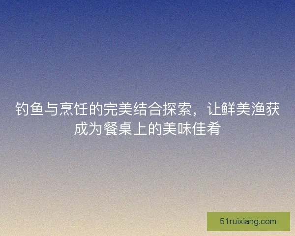 钓鱼与烹饪的完美结合探索,让鲜美渔获成为餐桌上的美味佳肴 钓鱼与烹饪的完美结合探索,让鲜美渔获成为餐桌上的美味佳肴