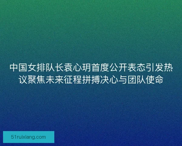 中国女排队长袁心玥首度公开表态引发热议聚焦未来征程拼搏决心与团队使命
