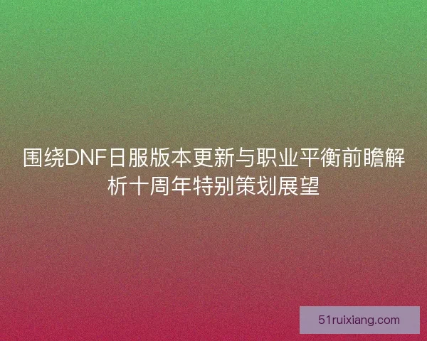 围绕DNF日服版本更新与职业平衡前瞻解析十周年特别策划展望