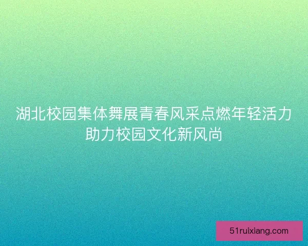 湖北校园集体舞展青春风采点燃年轻活力助力校园文化新风尚