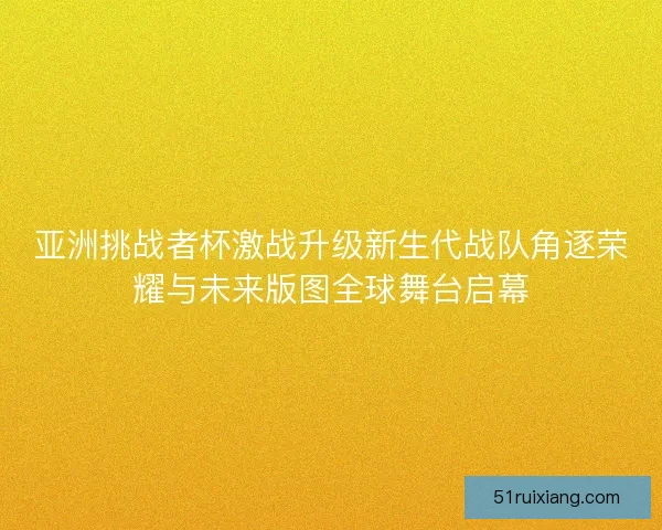 亚洲挑战者杯激战升级新生代战队角逐荣耀与未来版图全球舞台启幕 亚洲挑战者杯激战升级新生代战队角逐荣耀与未来版图全球舞台启幕