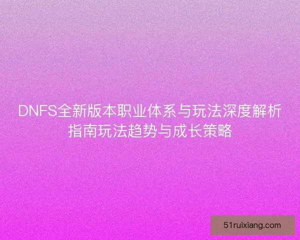DNFS全新版本职业体系与玩法深度解析指南玩法趋势与成长策略