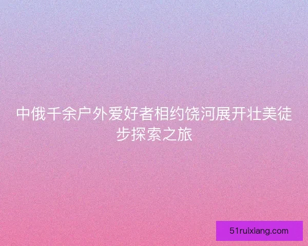 中俄千余户外爱好者相约饶河展开壮美徒步探索之旅