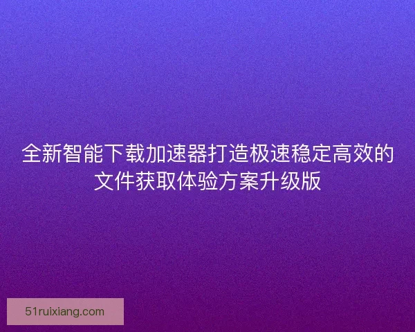 全新智能下载加速器打造极速稳定高效的文件获取体验方案升级版