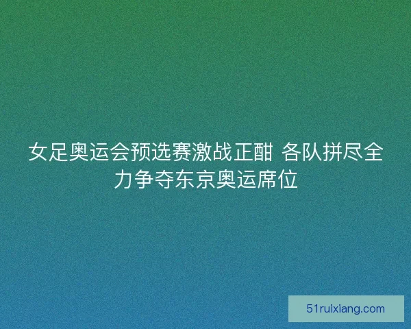 女足奥运会预选赛激战正酣 各队拼尽全力争夺东京奥运席位