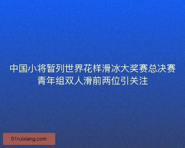 中国小将暂列世界花样滑冰大奖赛总决赛青年组双人滑前两位引关注