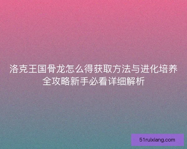 洛克王国骨龙怎么得获取方法与进化培养全攻略新手必看详细解析