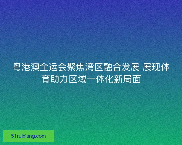 粤港澳全运会聚焦湾区融合发展 展现体育助力区域一体化新局面
