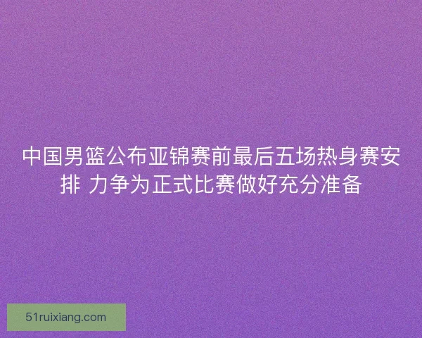 中国男篮公布亚锦赛前最后五场热身赛安排 力争为正式比赛做好充分准备 中国男篮公布亚锦赛前最后五场热身赛安排 力争为正式比赛做好充分准备