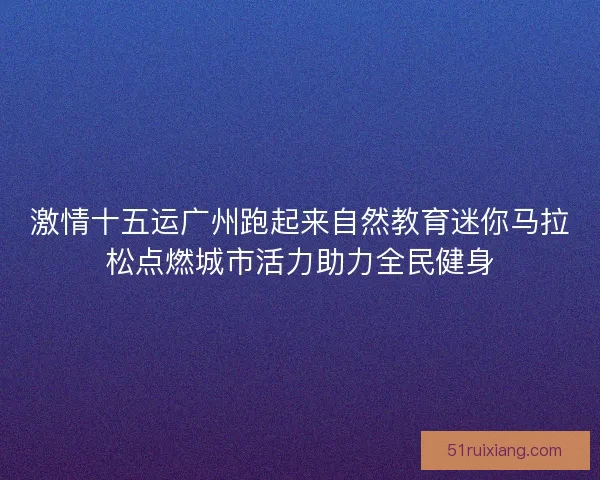 激情十五运广州跑起来自然教育迷你马拉松点燃城市活力助力全民健身