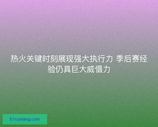 热火关键时刻展现强大执行力 季后赛经验仍具巨大威慑力