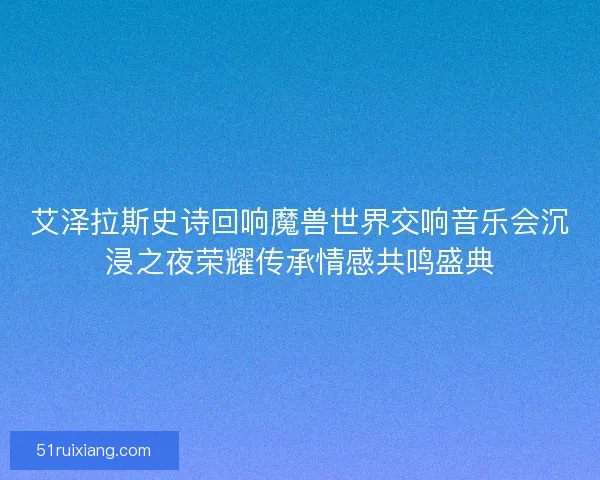 艾泽拉斯史诗回响魔兽世界交响音乐会沉浸之夜荣耀传承情感共鸣盛典