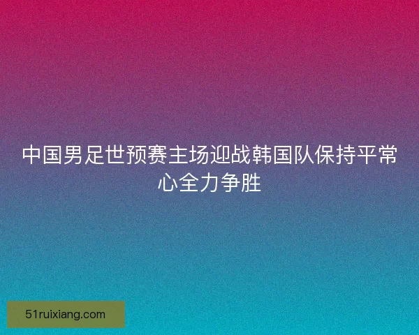 中国男足世预赛主场迎战韩国队保持平常心全力争胜 中国男足世预赛主场迎战韩国队保持平常心全力争胜