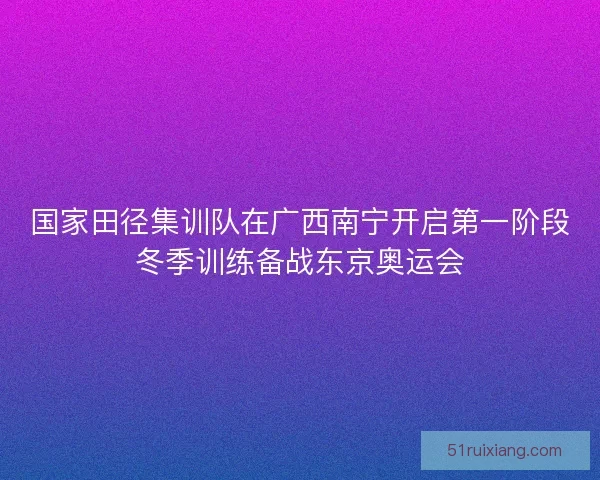 国家田径集训队在广西南宁开启第一阶段冬季训练备战东京奥运会