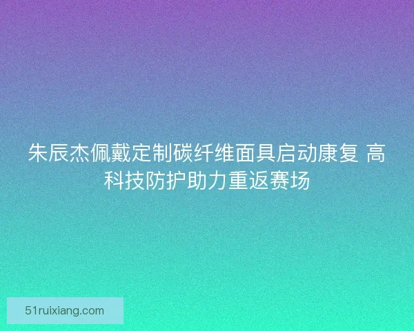 朱辰杰佩戴定制碳纤维面具启动康复 高科技防护助力重返赛场 朱辰杰佩戴定制碳纤维面具启动康复 高科技防护助力重返赛场