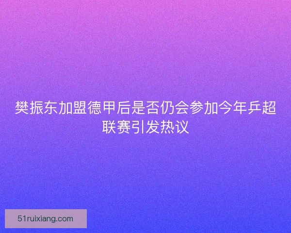 樊振东加盟德甲后是否仍会参加今年乒超联赛引发热议 樊振东加盟德甲后是否仍会参加今年乒超联赛引发热议