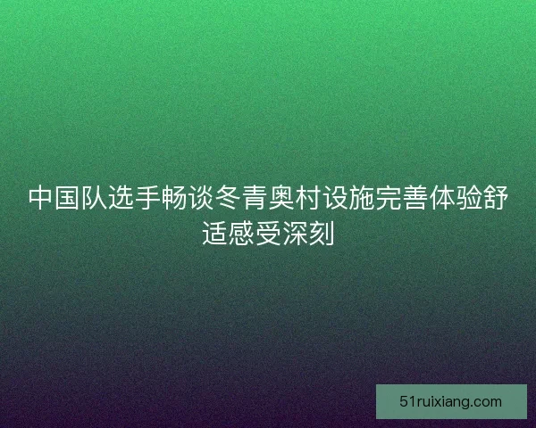 中国队选手畅谈冬青奥村设施完善体验舒适感受深刻