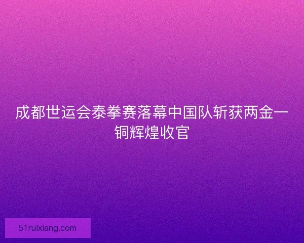 成都世运会泰拳赛落幕中国队斩获两金一铜辉煌收官