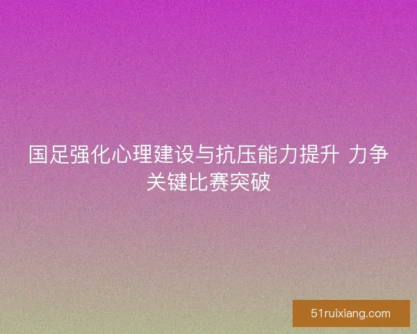 国足强化心理建设与抗压能力提升 力争关键比赛突破