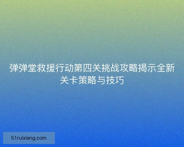 弹弹堂救援行动第四关挑战攻略揭示全新关卡策略与技巧