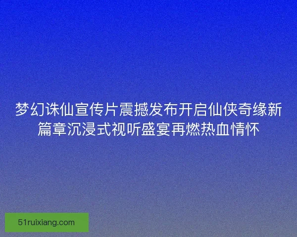 梦幻诛仙宣传片震撼发布开启仙侠奇缘新篇章沉浸式视听盛宴再燃热血情怀